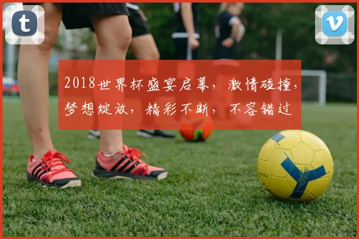 2018世界杯盛宴启幕，激情碰撞，梦想绽放，精彩不断，不容错过