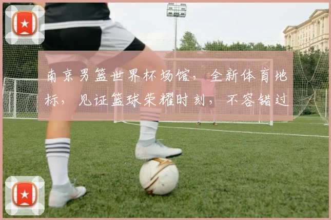 南京男篮世界杯场馆，全新体育地标，见证篮球荣耀时刻，不容错过