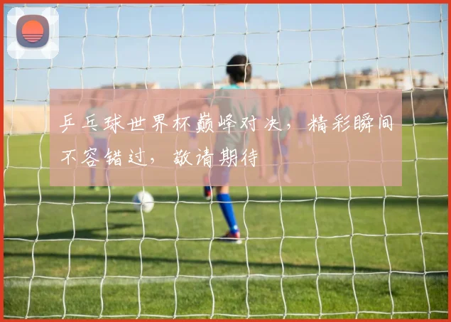 乒乓球世界杯巅峰对决，精彩瞬间不容错过，敬请期待