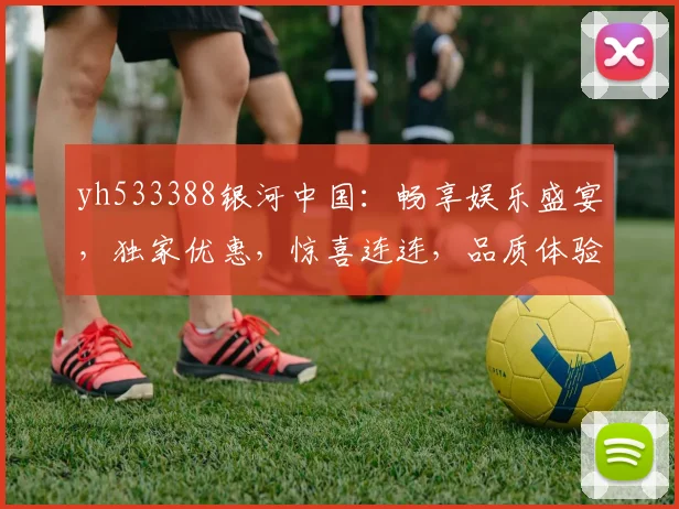 yh533388银河中国：畅享娱乐盛宴，独家优惠，惊喜连连，品质体验，尊享不凡